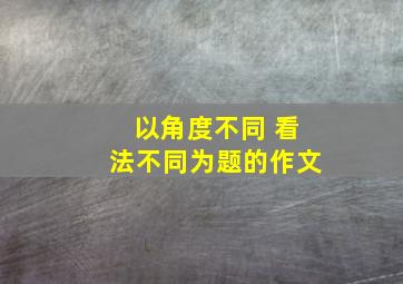 以角度不同 看法不同为题的作文